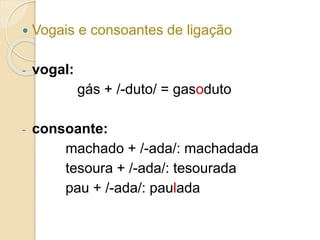  Vogais e consoantes de ligação
- vogal:
gás + /-duto/ = gasoduto
- consoante:
machado + /-ada/: machadada
tesoura + /-ada/: tesourada
pau + /-ada/: paulada
 