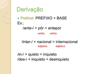 Derivação
 Prefixal: PREFIXO + BASE
Ex.:
/ante-/ + pôr = antepor
verbo verbo
/inter-/ + nacional = internacional
adjetivo adjetivo
/in-/ + quieto = inquieto
/des-/ + inquieto = desinquieto
 