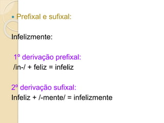  Prefixal e sufixal:
Infelizmente:
1º derivação prefixal:
/in-/ + feliz = infeliz
2º derivação sufixal:
Infeliz + /-mente/ = infelizmente
 
