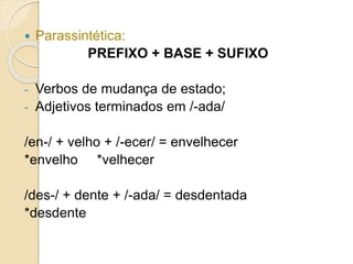  Parassintética:
PREFIXO + BASE + SUFIXO
- Verbos de mudança de estado;
- Adjetivos terminados em /-ada/
/en-/ + velho + /-ecer/ = envelhecer
*envelho *velhecer
/des-/ + dente + /-ada/ = desdentada
*desdente
 