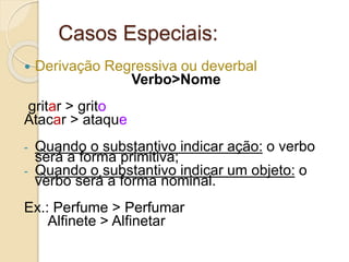 Casos Especiais:
 Derivação Regressiva ou deverbal
Verbo>Nome
gritar > grito
Atacar > ataque
- Quando o substantivo indicar ação: o verbo
será a forma primitiva;
- Quando o substantivo indicar um objeto: o
verbo será a forma nominal.
Ex.: Perfume > Perfumar
Alfinete > Alfinetar
 