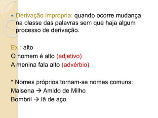  Derivação imprópria: quando ocorre mudança
na classe das palavras sem que haja algum
processo de derivação.
Ex.: alto
O homem é alto (adjetivo)
A menina fala alto (advérbio)
* Nomes próprios tornam-se nomes comuns:
Maisena  Amido de Milho
Bombril  lã de aço
 