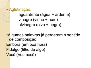  Aglutinação:
aguardente (água + ardente)
vinagre (vinho + acre)
alvinegro (alvo + negro)
*Algumas palavras já perderam o sentido
de composição:
Embora (em boa hora)
Fidalgo (filho de algo)
Você (Vosmecê)
 
