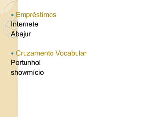  Empréstimos
Internete
Abajur
 Cruzamento Vocabular
Portunhol
showmício
 