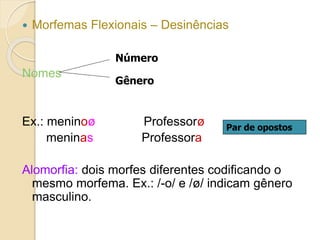  Morfemas Flexionais – Desinências
Nomes
Ex.: meninoø Professorø
meninas Professora
Alomorfia: dois morfes diferentes codificando o
mesmo morfema. Ex.: /-o/ e /ø/ indicam gênero
masculino.
Número
Gênero
Par de opostos
 