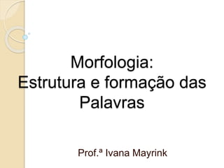 Morfologia:
Estrutura e formação das
Palavras
Prof.ª Ivana Mayrink
 