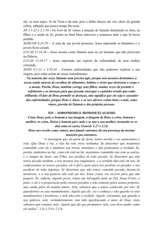ele, os seus anjos. Ai da Terra e do mar, pois o diabo desceu até vós, cheio de grande
cólera, sabendo que pouco tempo lhe resta.
JÓ 1.1-22 e 2.1-10 - No livro de Jó vemos a atuação de Satanás destruindo os bens, os
filhos e a saúde de Jó, porém no final Deus interveio e restaurou tudo o que Jó havia
perdido.
MARCOS 9.14-29 – A cura de um jovem possesso. Jesus repreende os demônios e o
jovem ficou curado.
LUCAS 11.24-26 – Jesus mostra como Satanás atua no ser humano que não persevera
na Palavra.
LUCAS 13.10-17 – Jesus repreende um espirito de enfermidade de uma mulher
corcunda.
JOÃO 9.1-11 e 9.35-41 - Existem enfermidades que não podemos explicar a sua
origem, pois estão acima do nosso entendimento.
Na maioria das vezes Satanás nem precisa agir, porque nós mesmos destruímos a
nossa saúde através de escolhas de alimentos, hábitos e vícios que destroem o corpo e
a mente. Porém, Deus, também corrige seus filhos, muitas vezes ele permite o
sofrimento e as doenças para que possam enxergar o caminho errado que estão
trilhando. O fato de Deus permitir as doenças, não significa que ele seja o causador
das enfermidades, porque Deus é Amor, e só nos oferece coisas boas; o mal, como
vimos, provém de Satanás e das próprias pessoas.
XIV – SODOMISMO E HOMOSEXUALISMO
Criou Deus, pois, o homem a sua imagem, a imagem de Deus o criou, homem e
mulher, os criou. Deixa o homem pai e mãe e se une a sua mulher, tornando-se os
dois uma só carne, Genesis 1.27 e 2.24.
Deus nos recebe como somos, mas jamais sairemos da sua presença da mesma
maneira que entramos.
“A mensagem que, da parte de Jesus, temos ouvido e vos anunciamos é
está: Que Deus é luz, e não há nele treva nenhuma. Se dissermos que mantemos
comunhão com ele e andamos nas trevas, mentimos e não praticamos a verdade. Se,
porém, andarmos na luz, como ele está na luz, mantemos comunhão uns com os outros,
e o sangue de Jesus, seu Filho, nos purifica de todo pecado. Se dissermos que não
temos pecado nenhum, a nós mesmos nos enganamos, e a verdade não está em nós. Se
confessarmos os nossos pecados, ele é fiel e justo para nos perdoar os pecados e nos
purificar de toda injustiça. Se dissermos que não temos cometido pecado, fazemo-lo
mentiroso, e a sua palavra não está em nós. Estas coisas vos escrevo para que não
pequeis. Se, todavia, alguém pecar, temos um Advogado junto ao Pai, Jesus Cristo, o
justo; e ele é a propiciação pelos nossos pecados e não somente pelos nossos próprios,
mas ainda pelos do mundo inteiro. Ora, sabemos que o temos conhecido por isto: Se
guardarmos os seus mandamentos. Aquele que diz: eu o conheço e não guarda os seus
mandamentos é mentiroso, e nele não esta a verdade. Aquele, entretanto, que guarda a
sua palavra, nele, verdadeiramente, tem sido aperfeiçoado o amor de Deus. nisto
sabemos que estamos nele: Aquele que diz que permanece nele, esse deve andar como
ele andou”, I Jo 1.5-9 e 2.1-6.
 