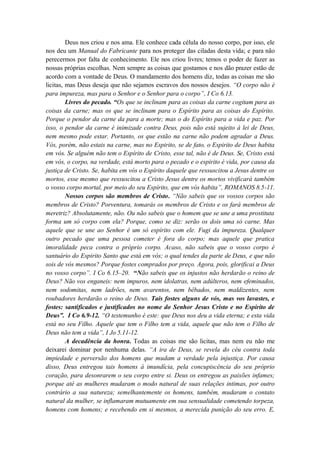 Deus nos criou e nos ama. Ele conhece cada célula do nosso corpo, por isso, ele
nos deu um Manual do Fabricante para nos proteger das ciladas desta vida; e para não
perecermos por falta de conhecimento. Ele nos criou livres; temos o poder de fazer as
nossas próprias escolhas. Nem sempre as coisas que gostamos e nos dão prazer estão de
acordo com a vontade de Deus. O mandamento dos homens diz, todas as coisas me são
licitas, mas Deus deseja que não sejamos escravos dos nossos desejos. “O corpo não é
para impureza, mas para o Senhor e o Senhor para o corpo”, I Co 6.13.
Livres do pecado. “Os que se inclinam para as coisas da carne cogitam para as
coisas da carne; mas os que se inclinam para o Espírito para as coisas do Espírito.
Porque o pendor da carne da para a morte; mas o do Espírito para a vida e paz. Por
isso, o pendor da carne é inimizade contra Deus, pois não está sujeito à lei de Deus,
nem mesmo pode estar. Portanto, os que estão na carne não podem agradar a Deus.
Vós, porém, não estais na carne, mas no Espirito, se de fato, o Espirito de Deus habita
em vós. Se alguém não tem o Espírito de Cristo, esse tal, não é de Deus. Se, Cristo está
em vós, o corpo, na verdade, está morto para o pecado e o espirito é vida, por causa da
justiça de Cristo. Se, habita em vós o Espírito daquele que ressuscitou a Jesus dentre os
mortos, esse mesmo que ressuscitou a Cristo Jesus dentre os mortos vivificará também
o vosso corpo mortal, por meio do seu Espírito, que em vós habita”, ROMANOS 8.5-11.
Nossos corpos são membros de Cristo. “Não sabeis que os vossos corpos são
membros de Cristo? Porventura, tomarás os membros de Cristo e os fará membros de
meretriz? Absolutamente, não. Ou não sabeis que o homem que se une a uma prostituta
forma um só corpo com ela? Porque, como se diz: serão os dois uma só carne. Mas
aquele que se une ao Senhor é um só espírito com ele. Fugi da impureza. Qualquer
outro pecado que uma pessoa cometer é fora do corpo; mas aquele que pratica
imoralidade peca contra o próprio corpo. Acaso, não sabeis que o vosso corpo é
santuário do Espirito Santo que está em vós; o qual tendes da parte de Deus, e que não
sois de vós mesmos? Porque fostes comprados por preço. Agora, pois, glorificai a Deus
no vosso corpo”. I Co 6.15–20. “Não sabeis que os injustos não herdarão o reino de
Deus? Não vos enganeis: nem impuros, nem idolatras, nem adúlteros, nem efeminados,
nem sodomitas, nem ladrões, nem avarentos, nem bêbados, nem maldizentes, nem
roubadores herdarão o reino de Deus. Tais fostes alguns de vós, mas vos lavastes, e
fostes: santificados e justificados no nome do Senhor Jesus Cristo e no Espirito de
Deus”. I Co 6.9-12. “O testemunho é este: que Deus nos deu a vida eterna; e esta vida
está no seu Filho. Aquele que tem o Filho tem a vida, aquele que não tem o Filho de
Deus não tem a vida”, I Jo 5.11-12.
A decadência da honra. Todas as coisas me são licitas, mas nem eu não me
deixarei dominar por nenhuma delas. “A ira de Deus, se revela do céu contra toda
impiedade e perversão dos homens que mudam a verdade pela injustiça. Por causa
disso, Deus entregou tais homens á imundícia, pela concupiscência do seu próprio
coração, para desonrarem o seu corpo entre si. Deus os entregou as paixões infames;
porque até as mulheres mudaram o modo natural de suas relações intimas, por outro
contrário a sua natureza; semelhantemente os homens, também, mudaram o contato
natural da mulher, se inflamaram mutuamente em sua sensualidade cometendo torpeza,
homens com homens; e recebendo em si mesmos, a merecida punição do seu erro. E,
 