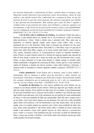 por haverem desprezado o conhecimento de Deus, o próprio Deus os entregou a uma
disposição mental reprovável, para praticarem coisas inconvenientes, cheios de toda
malicia e sem afeição natural. Ora, conhecendo eles a sentença de Deus, de que são
passiveis de morte os que tais coisas praticam, não somente os que fazem, mas também
os que aprovam tais procedimentos. Bem sabemos que o juízo de Deus é segundo a
verdade contra os que praticam tais coisas; pois retribuirá, a cada um, segundo o seu
procedimento; a vida eterna aos que perseveram em fazer o bem e a incorruptibilidade;
mas ira e indignação aos facciosos que desobedecem à verdade e praticam a injustiça”.
ROMANOS 1.18; 1.24; 1.26-32 e 2.2 e 2.6-8.
A ira de Deus sobre os habitantes de Sodoma. Ao anoitecer vieram dois anjos a
Sodoma, a cuja entrada estava Ló, quando ele os viu, levantou-se e indo ao encontro
deles prostrou-se e disse: Vinde a minha casa e pernoitai nela. Mas, antes que se
deitassem, os homens daquela cidade, tanto moços como velhos, todo o povo;
chamaram por Ló e lhe disseram: Onde estão os homens que entraram em tua casa?
Traze-os fora para que abusemos deles. Saiu então Ló, e lhes disse: rogo-vos que não os
façais mal; tenho duas filhas virgens, eu as trarei; porém nada façais a estes homens.
Eles, porém, disseram: retira-te. E, arremessaram-se contra Ló tentando arrombar a
porta. Porém, os anjos fizeram entrar Ló e feriram de cegueira àqueles que estavam do
lado de fora, desde o menor até o maior de modo que não encontraram mais a porta.
Então, os anjos disseram a Ló que iriam destruir a cidade, porque os pecados deles
tinham aumentado e chegaram até a presença de Deus. Assim, que Ló e seus familiares
saíram de Sodoma, o Senhor fez chover enxofre e fogo sobre Sodoma e Gomorra, e
destruiu todos os moradores e animais daquelas cidades e planícies. GÊNESIS 19.1,2 e
19.4-11.
Uniões abomináveis. “Com homem não te deitarás, como se fosse mulher; é
abominação. Não te chegarás à mulher para lhe descobrir a nudez, durante sua
menstruação. Guardareis a obrigação que tendes para comigo, não praticando nenhum
dos costumes abomináveis que se praticaram antes de vós, e não vos contaminareis
com eles. Eu sou o Senhor vosso Deus”, LEVÍTICO 18.22, 18.19 e 18.30.
O caminho da libertação: Se, você estiver sentindo um vazio infinito em seu
coração ou um desejo ardente de paz interior. Sente que algo tem que mudar, mas não
sabe por onde começar. Essa carência de algo mais em seu intimo é uma demonstração
de que está insatisfeito com a vida que esta levando; e também é um sinal de que existe
algo melhor reservado para você. Este sentimento em seu interior já é uma manifestação
de Deus; é o Pai com saudades do filho que está perdido. Deus lhe ama e sempre esteve
ao seu lado, você é que nunca reparou na sua presença. Ele está com a mão estendida
agora, basta você aceita-lo, e ele irá transformar a sua vida. Quem sabe, você já tentou
mudar, mas vive caindo sempre nos mesmos erros. Está é uma realidade de todos nós,
pois, todos somos pecadores e não temos poder sobre a vontade do nosso corpo para
mudar a nós mesmos. Como pode alguém egoísta, de olhos impuros e pensamentos
maus, mudar a si mesmo? Esta mudança tem que vir do alto, só pode ser realizado por
Deus, o único que é Santo e Perfeito; e tem Poder sobre estes desejos carnais que estão
sendo gerados em nós pelo inimigo.
 