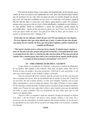 Por meio do Espirito Santo o seu caráter será transformado, de tal maneira, que o
caráter de Jesus aos poucos será implantado em você. Será uma transformação radical,
que irá acontecer em sua vida. Será um passo de cada vez, porém chegará um dia em
que você verá uma nova realidade em seu viver: As coisas que você gostava, agora já
não lhe cativam mais e a coisa que você odiava, agora passou a amar. Isto acontece,
porque existe uma nova vida em você; é Deus trabalhando e mudando os seus hábitos, e
as suas atitudes. Paulo se considerava o maior dos pecadores, porém depois de
convertido disse: “Agora, já não sou mais eu quem vive, mas Cristo vive em mim. Esse
viver que agora tenho na carne; vivo pela fé no Filho de Deus, que me amou e a si
mesmo se entregou por mim”, Gálatas 2.20.
Existe algo em sua vida que é maior do que você! Os seus desejos por sexo impuro.
Por isso, importa saber que existe alguém que ti ama, e é maior do que estes desejos
que fogem do seu controle. Só Deus, que tem poderes infinitos, poderá conduzi-lo ao
caminho da libertação.
“Não ameis o mundo nem as coisas que há no mundo. Se alguém amar o mundo, o
amor do Pai não está nele; porque tudo que há no mundo, a concupiscência da carne,
a concupiscência dos olhos e a soberba da vida, não procedem do Pai, mas procede do
mundo. Ora, o mundo passa, bem como a sua concupiscência; aquele, porém que faz
a vontade de Deus permanece eternamente”, I Jo 2.15-17.
XV – SOB A PROTEÇÃO DE DEUS - SALMO 91
O que habita no esconderijo do Altíssimo e descansa á sombra do Onipotente
diz ao Senhor: Meu refugio e meu baluarte, Deus meu em quem confio. Pois ele me
livrará do laço do perigo e da peste perniciosa. Cobrir-me-á com suas penas, e sob
suas asas estarei seguro; a sua verdade é refugio e proteção.
Não me assustarei do terror noturno, nem da seta que voa de dia, nem da peste
que se propaga nas trevas, nem da mortandade que se assola ao meio dia. Caiam mil
ao meu lado, dez mil a minha direita e eu não serei atingido. Somente com os meus
olhos comtemplarei e verei o castigo dos ímpios. Pois, digo: O Senhor é o meu refugio.
Fiz do Altíssimo a minha morada. Nenhum mal me sucederá, praga nenhuma chegará a
minha casa. Porque aos seus anjos dará ordem a meu respeito, para que me guardem
em todos os meus caminhos. Eles me sustentarão em suas mãos para que eu não
tropece em alguma pedra.
Pisarei o leão e a serpente e nada me sucederá. Porque me apeguei ao Senhor
com amor, e ele me livrará e me porá a salvo, porque conheço o seu nome. Eu o
invocarei e ele me responderá; na minha angustia não estarei sozinho; ele me livrará e
me glorificará na sua vinda. Ele me saciará com longevidade e me mostrará o caminho
da salvação.
Amém
 