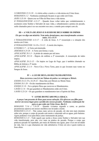 I CORINTIOS 15.51-58 – A vitória sobre a morte e a vida eterna em Cristo Jesus.
ROMANOS 8.1-2 – Nenhuma condenação há para os que estão em Cristo.
JOÃO 3.35-36 – Quem crer no Filho de Deus tem a vida eterna.
II TESSALONICENSE 4.13-17 – Quando Jesus voltar todos que verdadeiramente o
aceitaram como Senhor e Salvador de suas vidas, e abandonaram a pratica do pecado,
serão chamados para ir ao seu encontro nos ares; e estarão para sempre com ele.
III – A VOLTA DE JESUS E O JUIZO DE DEUS SOBRE OS IMPIOS
Eis que vos digo um mistério: Nem todos dormiremos, mas transformados seremos
todos. I Co 15.51
I TESSALONICENSE 4.13-17 – A volta de Jesus. A 1ª ressureição e a situação dos
mortos em Cristo.
II TESSALONICENSE 1.6-10 e 2.8-12 – A morte dos ímpios.
II PEDRO 3.7 – A Terra será destruída.
JEREMIAS 4.25-26 – A Terra sem forma e vazia.
APOCALIPSE 20.1-3 – A prisão de satanás por mil anos.
APOCALIPSE 20.5-8 – Depois do milênio a 2ª ressureição. A ressureição de todos
ímpios.
APOCALIPSE 20.11-15 – Os ímpios no Lago de Fogo, que é também chamado na
Bíblia de Inferno e 2ª morte.
APOCALIPSE 21.1-4 – Novo Céu e Nova Terra, para os que lavaram suas vestes no
Sangue de Jesus.
IV – A LEI DE DEUS, OS DEZ MANDAMENTOS.
Deus escreveu a sua Lei em Tabuas de pedra e as entregou a Moisés.
EXODO 24.12-19 e 34.29-32 – Deus fala com Moisés no Monte Sinai.
EXODO 20.1-20 – Os dez mandamentos de Deus.
EXODO 31.18 – Foi o próprio Deus que escreveu os Mandamentos.
I JOÃO 2.1-6 – Os que guardam os Mandamentos estão em Cristo.
I JOÃO 3.23-24 – Os que guardam os mandamentos tem o Espirito de Deus.
V - LIVRE DO PECADO PELA GRAÇA
A graça é um presente de Deus para nossa salvação. Ele ofereceu seu filho para
morrer em nosso lugar para o perdão dos nossos pecados. Nenhuma condenação há
para os que estão em Cristo Jesus, Rm 8.1.
ROMANOS 7.5-6 e 7.18-20 – Quando vivíamos segundo a carne, as paixões
pecaminosas operava em nossos membros nos levando a morte.
ROMANOS 6.12-13 – Não somos mais servos do pecado, ele não tem mais domínio
sobre nós, porque o corpo de pecado está morto e enterrado sob as aguas, pelo batismo.
Agora podemos viver para Deus como instrumento de justiça.
ROMANOS 6.1-11 - Todo aquele que aceita a Jesus como Senhor e Salvador tem sua
vida transformada, pois não vive mais na pratica do pecado. Porque o corpo que
praticava pecado foi sepultado, por meio do batismo nas aguas, para viver em novidade
de vida. Isto é o que chamamos de vida substitutiva: Cristo em nós é quem realiza as
boas obras.
 