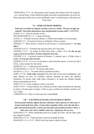 ROMANOS 6.12-23 – Se, não pecamos mais é porque não estamos mais sob o jugo da
Lei, e sim da Graça. Fomos libertos do poder do pecado e transformados em servos de
Deus, para gerar frutos para a nossa santificação, que é o caminho para a vida eterna em
Cristo Jesus.
VI – ONDE ESTÃO OS MORTOS
Todos que se acham nos túmulos ouvirão a sua voz e sairão. “Eis que vos digo um
mistério: Nem todos dormiremos, mas transformados seremos todos”. I C0 15.51.
II REIS 2.9-14 – Elias foi elevado ao Céu.
DEUTERONOMIO 34.1-6 – A morte de Moisés.
JUDAS 1.9 – O Senhor ressuscita Moisés e o Diabo tenta impedir a sua ressureição.
MARCOS 9.2-8 – O encontro de Jesus com Moisés e Elias no monte.
GÊNESIS 2.7 - Deus formou o homem do pó da terra e o homem passou a “ser uma
alma”.
GÊNESIS 46,26-27 - O homem não tem uma alma, ele é uma alma.
GÊNESIS 2.15-17 – No jardim do Éden Deus disse a Adão e Eva: No dia em que
comeres da arvore do bem e do mal certamente morrerás.
GÊNESIS 3.1-4 – A primeira mentira de Satanás. A serpente, que é o Diabo, disse a
mulher: É certo que não morrerás.
GÊNESIS 3.22-24 – A arvore da vida torna a vida do homem eterna. A arvore da vida é
Cristo, o único doador da vida eterna.
EZEQUIEL 18.4 – A alma que pecar morrerá.
ECLESIASTES 9.5 e 9.6-10 – Os mortos nada sabem.
SALMO 6.5 e 115.17 – Na morte não há recordação de Deus.
JOÃO 11.17-46 - Onde estão os mortos? Eles não estão no céu nem no purgatório; eles
estão debaixo da terra, no cemitério, palavra originada do latim que significa
dormitório. Os mortos estão onde foram colocados e só sairão dos túmulos quando
forem ressuscitados por Jesus.
JOÃO 11.11-14 - Jesus comparou a morte a um sono.
JOÃO 5.28-29 – A única maneira de se libertar da morte é pela ressureição da vida para
os justos e do juízo para os ímpios. Todos os que se acham nos túmulos ouvirão a sua
voz e sairão.
I TIMOTEO 6.16 – Deus é o único que tem a imortalidade.
VII – Á JUSTIFICAÇÃO PELA FÉ EM JESUS CRISTO
Na busca pela salvação, alguns buscam o Salvador, outros querem ser salvos por si
mesmo praticando boas obras. As boas obras agradam a Deus, mas elas não têm o
poder para perdoar pecados; o único que tem poder para perdoar pecados é Jesus, o
Deus que se fez carne e habitou entre nós, e pagou por eles na cruz.
ROMANOS 4.1-8 - Somos justificados pela fé no sangue de Cristo, não por obras, para
que ninguém se glorie.
ROMANOS 3.22-28 – Todos pecaram e carecem da glória de Deus.
ROMANOS 5.1-2 e 5.8-11 – Pela fé em Cristo temos o direito a Graça.
 