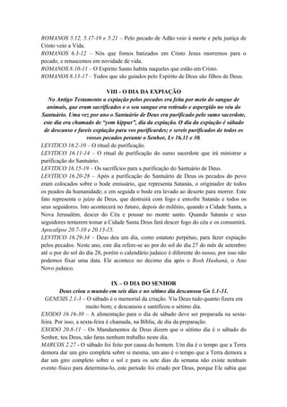 ROMANOS 5.12, 5.17-19 e 5.21 – Pelo pecado de Adão veio à morte e pela justiça de
Cristo veio a Vida.
ROMANOS 6.3-12 – Nós que fomos batizados em Cristo Jesus morremos para o
pecado, e renascemos em novidade de vida.
ROMANOS 8.10-11 – O Espirito Santo habita naqueles que estão em Cristo.
ROMANOS 8.13-17 – Todos que são guiados pelo Espirito de Deus são filhos de Deus.
VIII - O DIA DA EXPIAÇÃO
No Antigo Testamento a expiação pelos pecados era feita por meio do sangue de
animais, que eram sacrificados e o seu sangue era retirado e aspergido no véu do
Santuário. Uma vez por ano o Santuário de Deus era purificado pelo sumo sacerdote,
este dia era chamado de “yom kippur”, dia da expiação. O dia da expiação é sábado
de descanso e fareis expiação para vos purificardes; e sereis purificados de todos os
vossos pecados perante o Senhor, Lv 16.31 e 30.
LEVITICO 16.2-10 – O ritual de purificação.
LEVITICO 16.11-14 – O ritual de purificação do sumo sacerdote que irá ministrar a
purificação do Santuário.
LEVITICO 16.15-19 – Os sacrifícios para a purificação do Santuário de Deus.
LEVITICO 16.20-28 – Após a purificação do Santuário de Deus os pecados do povo
eram colocados sobre o bode emissário, que representa Satanás, o originador de todos
os peados da humanidade; e em seguida o bode era levado ao deserto para morrer. Este
fato representa o juízo de Deus, que destruirá com fogo e enxofre Satanás e todos os
seus seguidores. Isto acontecerá no futuro, depois do milênio, quando a Cidade Santa, a
Nova Jerusalém, descer do Céu e pousar no monte santo. Quando Satanás e seus
seguidores tentarem tomar a Cidade Santa Deus fará descer fogo do céu e os consumirá.
Apocalipse 20.7-10 e 20.13-15.
LEVITICO 16.29-34 – Deus deu um dia, como estatuto perpétuo, para fazer expiação
pelos pecados. Neste ano, este dia refere-se ao por do sol do dia 27 do mês de setembro
até o por do sol do dia 28, porém o calendário judaico é diferente do nosso, por isso não
podemos fixar uma data. Ele acontece no decimo dia após o Rosh Hashaná, o Ano
Novo judaico.
IX – O DIA DO SENHOR
Deus criou o mundo em seis dias e no sétimo dia descansou Gn 1.1-31.
GENESIS 2.1-3 – O sábado é o memorial da criação. Viu Deus tudo quanto fizera era
muito bom; e descansou e santificou o sétimo dia.
EXODO 16.16-30 – A alimentação para o dia de sábado deve ser preparada na sexta-
feira. Por isso, a sexta-feira é chamada, na Bíblia, de dia da preparação.
EXODO 20.8-11 – Os Mandamentos de Deus dizem que o sétimo dia é o sábado do
Senhor, teu Deus, não faras nenhum trabalho neste dia.
MARCOS 2.27 - O sábado foi feito por causa do homem. Um dia é o tempo que a Terra
demora dar um giro completa sobre si mesma, um ano é o tempo que a Terra demora a
dar um giro completo sobre o sol e para os sete dias da semana não existe nenhum
evento físico para determina-lo, este período foi criado por Deus, porque Ele sabia que
 