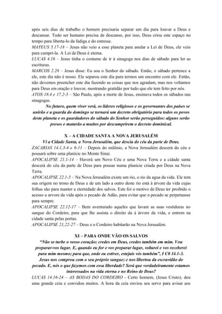 após seis dias de trabalho o homem precisaria separar um dia para louvar a Deus e
descansar. Todo ser humano precisa de descanso, por isso, Deus criou este espaço no
tempo para liberta-lo da fadiga e do estresse.
MATEUS 5.17-18 – Jesus não veio a esse planeta para anular a Lei de Deus, ele veio
para cumpri-la. A Lei de Deus é eterna.
LUCAS 4.16 – Jesus tinha o costume de ir à sinagoga nos dias de sábado para ler as
escrituras.
MARCOS 2.28 – Jesus disse: Eu sou o Senhor do sábado. Então, o sábado pertence a
ele, este dia não é nosso. Ele separou este dia para termos um encontro com ele. Então,
não devemos preencher este dia fazendo as coisas que nos agradam, mas nos voltamos
para Deus em oração e louvor, mostrando gratidão por tudo que ele tem feito por nós.
ATOS 18.4 e 17.2-3 – São Paulo, após a morte de Jesus, ensinava todos os sábados nas
sinagogas.
No futuro, quem viver verá, os lideres religiosos e os governantes dos países se
unirão e a guarda do domingo se tornará um decreto obrigatório para todos os povos
deste planeta e os guardadores do sábado do Senhor serão perseguidos: alguns serão
presos e matarão a muitos por descumprirem o decreto dominical.
X – A CIDADE SANTA A NOVA JERUSALÉM
Vi a Cidade Santa, a Nova Jerusalém, que descia do céu da parte de Deus.
ZACARIAS 14.1,3-4 e 6-11 – Depois do milênio, a Nova Jerusalém descerá do céu e
pousará sobre uma planície no Monte Sinai.
APOCALIPSE 21.1-14 – Haverá um Novo Céu e uma Nova Terra e a cidade santa
descerá do céu da parte de Deus para pousar numa planície criada por Deus na Nova
Terra.
APOCALIPSE 22.1-5 – Na Nova Jerusalém existe um rio, o rio da agua da vida. Ele tem
sua origem no trono de Deus e de um lado a outro deste rio está à árvore da vida cujas
folhas são para manter a eternidade dos salvos. Este foi o motivo de Deus ter proibido o
acesso a arvore da vida após o pecado de Adão, para evitar que o pecado se perpetuasse
para sempre.
APOCALIPSE 22.12-17 – Bem aventurado aqueles que lavam as suas vestiduras no
sangue do Cordeiro, para que lhe assista o direito da à árvore da vida, e entrem na
cidade santa pelas portas.
APOCALIPSE 21,22-27 – Deus e o Cordeiro habitarão na Nova Jerusalém.
XI – PARA ONDE VÃO OS SALVOS
“Não se turbe o vosso coração; credes em Deus, credes também em mim. Vou
preparar-vos lugar. E, quando eu for e vos preparar lugar, voltarei e vos receberei
para mim mesmo; para que, onde eu estiver, estejais vós também”, I C0 14.1-3.
Jesus nos comprou com o seu próprio sangue; e nos libertou da escravidão do
pecado. E, nós o que fazemos com essa liberdade? Será que verdadeiramente estamos
interessados na vida eterna e no Reino de Deus?
LUCAS 14.16-24 – AS BODAS DO CORDEIRO - Certo homem, (Jesus Cristo), deu
uma grande ceia e convidou muitos. A hora da ceia enviou seu servo para avisar aos
 