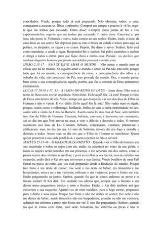 convidados: Vinde, porque tudo já está preparado. Não obstante, todos, a uma,
começaram a escusar-se. Disse o primeiro: Comprei um campo e preciso ir vê-lo; rogo-
te que me tenhas por escusado. Outro disse: Comprei cinco juntas de boi e vou
experimenta-las; rogo-te que me tenhas por escusado. E outro disse: Casei-me e, por
isso, não posso ir. Voltando o servo, tudo contou ao seu senhor. Então, irado, o dono da
casa disse ao seu servo: Sai depressa para as ruas e becos da cidade e trazes para aqui os
pobres, os aleijados, os cegos e os coxos. Depois, lhe disse o servo: Senhor, feito está
como mandaste, e ainda a lugar. Respondeu-lhe o senhor: Sai pelos caminhos e atalhos
e obriga a todos a entrar, para que fique cheia a minha casa. Porque, vos declaro que
nenhum daqueles homens que foram convidados provará a minha ceia.
IJOÃO 2.15-17 – NÃO SE DEVE AMAR O MUNDO – Não ameis o mundo nem as
coisas que há no mundo. Se alguém amar o mundo o amor do Pai não está nele; porque
tudo que há no mundo, a concupiscência da carne, a concupiscência dos olhos e a
soberba da vida, não procedem do Pai, mas procede do mundo. Ora, o mundo passa,
bem como a sua concupiscência; aquele, porém, que faz a vontade de Deus permanece
eternamente.
LUCAS 17.20-30 e 17. 33 – A VINDA DO REINO DE DEUS – Jesus disse: Não vem o
reino de Deus com visível aparência. Nem dirão: Ei-lo aqui! Ou: Lá está! Porque o reino
de Deus está dentro de vós. Virá o tempo em que desejareis ver um dos dias do Filho do
Homem e não o vereis. E vos dirão: Ei-lo aqui! Ou lá está! Não vades nem os sigais,
porque, assim como o relâmpago, fuzilando, brilha de uma a outra extremidade do céu,
assim será a vinda do Filho do Homem. Assim como foi nos dias de Noé, será também
nos dias do Filho do Homem: Comiam, bebiam, casavam, e davam-se em casamento,
até ao dia em que Noé entrou na arca, e veio o diluvio e destruiu a todos. O mesmo
aconteceu nos dias de Ló: Comiam, bebiam, compravam, vendiam, plantavam e
edificavam; mas, no dia em que Ló saiu de Sodoma, choveu do céu fogo e enxofre e
destruiu a todos. Assim será no dia em que o Filho do Homem se manifestar. Quem
quiser preservar a sua vida perdê-la-á; e quem a perder de fato a salvará.
MATEUS 25.31-46 – O GRANDE JULGAMENTO – Quando vier o Filho do homem em
sua majestade e todos os anjos com ele, então, se assentará no trono da sua glória; e
todas as nações serão reunidas em sua presença, e ele separará uns dos outros, como o
pastor separa dos cabritos as ovelhas; e porá as ovelhas a sua direita, mas os cabritos sua
esquerda; então dirá o Rei aos que estiverem a sua direita: Vinde benditos de meu Pai!
Entrai na posse do reino que vos está preparado desde a fundação do mundo. Porque
tive fome e me deste de comer; tive sede e me deste de beber; era forasteiro e me
hospedastes; estava nu e me vestistes; enfermo e me visitastes; preso e fostes me ver.
Então perguntarão os justos: Senhor, quando foi que te vimos enfermo ou preso e te
fomos visitar? O Rei dirá: Em verdade vos afirmo que, sempre que o fizestes a um
destes meus pequeninos irmãos a mim o fizestes. Então, o Rei dirá também aos que
estiverem a sua esquerda: Apartai-vos de mim malditos, para o fogo eterno, preparado
para o diabo e seus anjos. Porque tive fome e não me destes de comer; tive sede e não
me destes de beber; sendo forasteiro não me hospedastes; estando nu não me vestistes;
achando-me enfermo e preso não fostes me ver. E eles lhe perguntarão: Senhor, quando
foi que te vimos com fome, com sede, forasteiro, nu, enfermo ou preso e não te
 