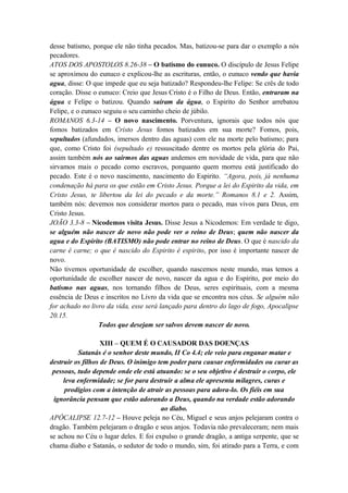 desse batismo, porque ele não tinha pecados. Mas, batizou-se para dar o exemplo a nós
pecadores.
ATOS DOS APOSTOLOS 8.26-38 – O batismo do eunuco. O discípulo de Jesus Felipe
se aproximou do eunuco e explicou-lhe as escrituras, então, o eunuco vendo que havia
agua, disse: O que impede que eu seja batizado? Respondeu-lhe Felipe: Se crês de todo
coração. Disse o eunuco: Creio que Jesus Cristo é o Filho de Deus. Então, entraram na
água e Felipe o batizou. Quando saíram da água, o Espirito do Senhor arrebatou
Felipe, e o eunuco seguiu o seu caminho cheio de júbilo.
ROMANOS 6.3-14 – O novo nascimento. Porventura, ignorais que todos nós que
fomos batizados em Cristo Jesus fomos batizados em sua morte? Fomos, pois,
sepultados (afundados, imersos dentro das aguas) com ele na morte pelo batismo; para
que, como Cristo foi (sepultado e) ressuscitado dentre os mortos pela glória do Pai,
assim também nós ao sairmos das aguas andemos em novidade de vida, para que não
sirvamos mais o pecado como escravos, porquanto quem morreu está justificado do
pecado. Este é o novo nascimento, nascimento do Espirito. “Agora, pois, já nenhuma
condenação há para os que estão em Cristo Jesus. Porque a lei do Espirito da vida, em
Cristo Jesus, te libertou da lei do pecado e da morte.” Romanos 8.1 e 2. Assim,
também nós: devemos nos considerar mortos para o pecado, mas vivos para Deus, em
Cristo Jesus.
JOÃO 3.3-8 – Nicodemos visita Jesus. Disse Jesus a Nicodemos: Em verdade te digo,
se alguém não nascer de novo não pode ver o reino de Deus; quem não nascer da
agua e do Espirito (BATISMO) não pode entrar no reino de Deus. O que é nascido da
carne é carne; o que é nascido do Espirito é espirito, por isso é importante nascer de
novo.
Não tivemos oportunidade de escolher, quando nascemos neste mundo, mas temos a
oportunidade de escolher nascer de novo, nascer da agua e do Espírito, por meio do
batismo nas aguas, nos tornando filhos de Deus, seres espirituais, com a mesma
essência de Deus e inscritos no Livro da vida que se encontra nos céus. Se alguém não
for achado no livro da vida, esse será lançado para dentro do lago de fogo, Apocalipse
20.15.
Todos que desejam ser salvos devem nascer de novo.
XIII – QUEM É O CAUSADOR DAS DOENÇAS
Satanás é o senhor deste mundo, II Co 4.4; ele veio para enganar matar e
destruir os filhos de Deus. O inimigo tem poder para causar enfermidades ou curar as
pessoas, tudo depende onde ele está atuando: se o seu objetivo é destruir o corpo, ele
leva enfermidade; se for para destruir a alma ele apresenta milagres, curas e
prodígios com a intenção de atrair as pessoas para adora-lo. Os fiéis em sua
ignorância pensam que estão adorando a Deus, quando na verdade estão adorando
ao diabo.
APÓCALIPSE 12.7-12 – Houve peleja no Céu, Miguel e seus anjos pelejaram contra o
dragão. Também pelejaram o dragão e seus anjos. Todavia não prevaleceram; nem mais
se achou no Céu o lugar deles. E foi expulso o grande dragão, a antiga serpente, que se
chama diabo e Satanás, o sedutor de todo o mundo, sim, foi atirado para a Terra, e com
 