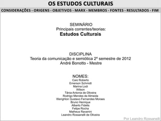 OS ESTUDOS CULTURAIS
CONSIDERAÇÕES ‐ ORIGENS ‐ OBJETIVOS ‐ MARX ‐ MEMBROS ‐ FONTES ‐ RESULTADOS ‐ FIM


                                   SEMINÁRIO
                           Principais correntes/teorias:
                             Estudos Culturais



                                  DISCIPLINA
              Teoria da comunicação e semiótica 2º semestre de 2012
                             André Bonotto - Mestre


                                      NOMES:
                                       Caio Roberto
                                     Emerson Schmidt
                                        Marina Lodi
                                          Wilson
                                 Tânia Antonia de Oliveira
                                Rodrigo Mendes de Almeida
                           Werighton Gustavo Fernandes Moraes
                                      Bruno Henrique
                                       Alberto Fidelis
                                       Felipe Rocha
                                     Matheus Ravanini
                              Leandro Rossanelli de Oliveira
                                                                Por Leandro Rossanelli
 