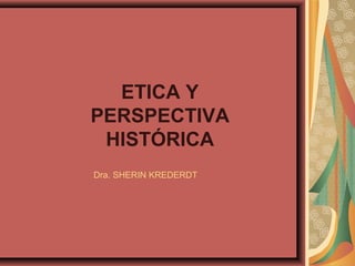 ETICA Y
PERSPECTIVA
 HISTÓRICA
Dra. SHERIN KREDERDT
 