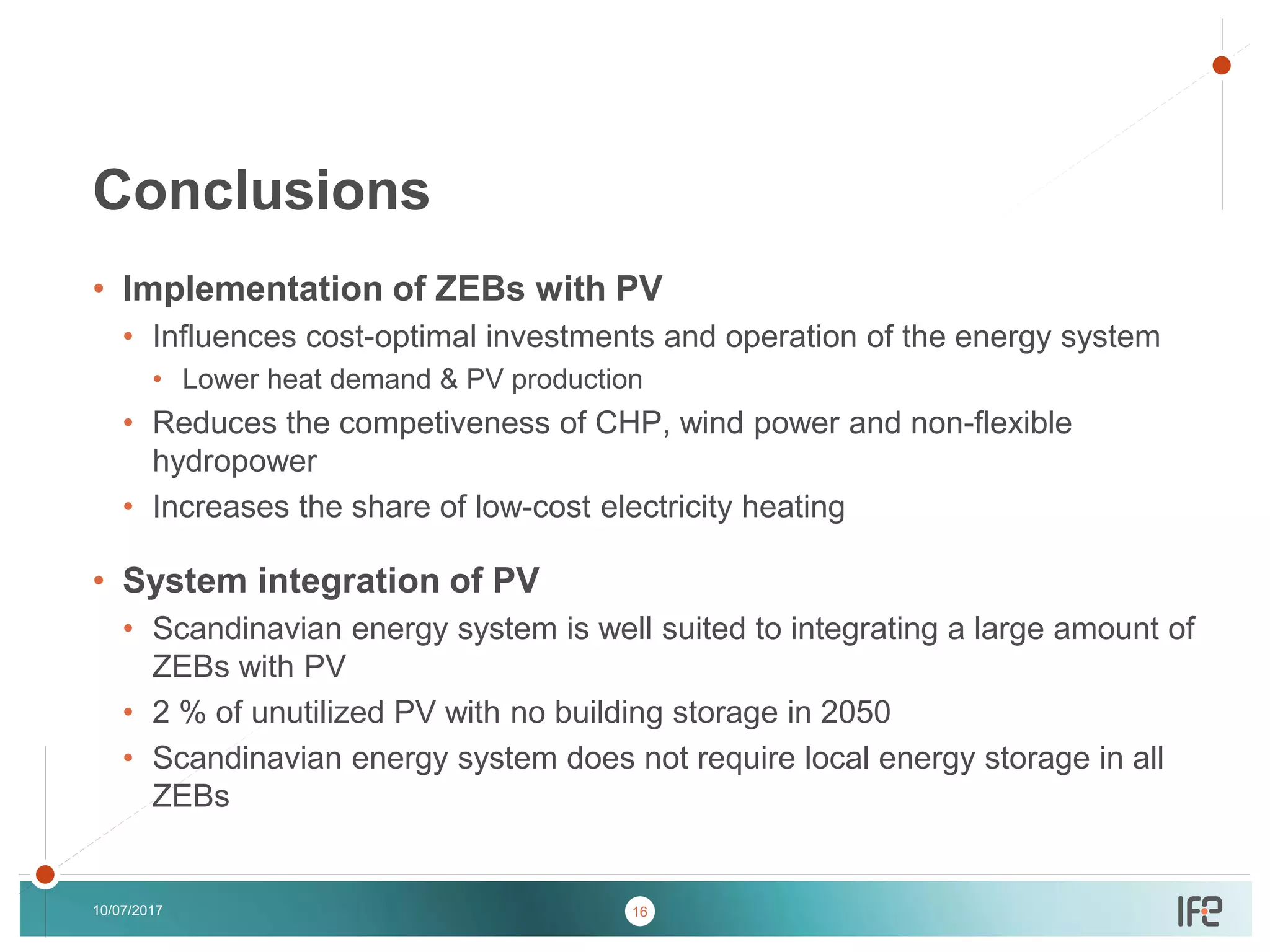 v
v
• Implementation of ZEBs with PV
• Influences cost-optimal investments and operation of the energy system
• Lower heat demand & PV production
• Reduces the competiveness of CHP, wind power and non-flexible
hydropower
• Increases the share of low-cost electricity heating
• System integration of PV
• Scandinavian energy system is well suited to integrating a large amount of
ZEBs with PV
• 2 % of unutilized PV with no building storage in 2050
• Scandinavian energy system does not require local energy storage in all
ZEBs
10/07/2017
Conclusions
16
 