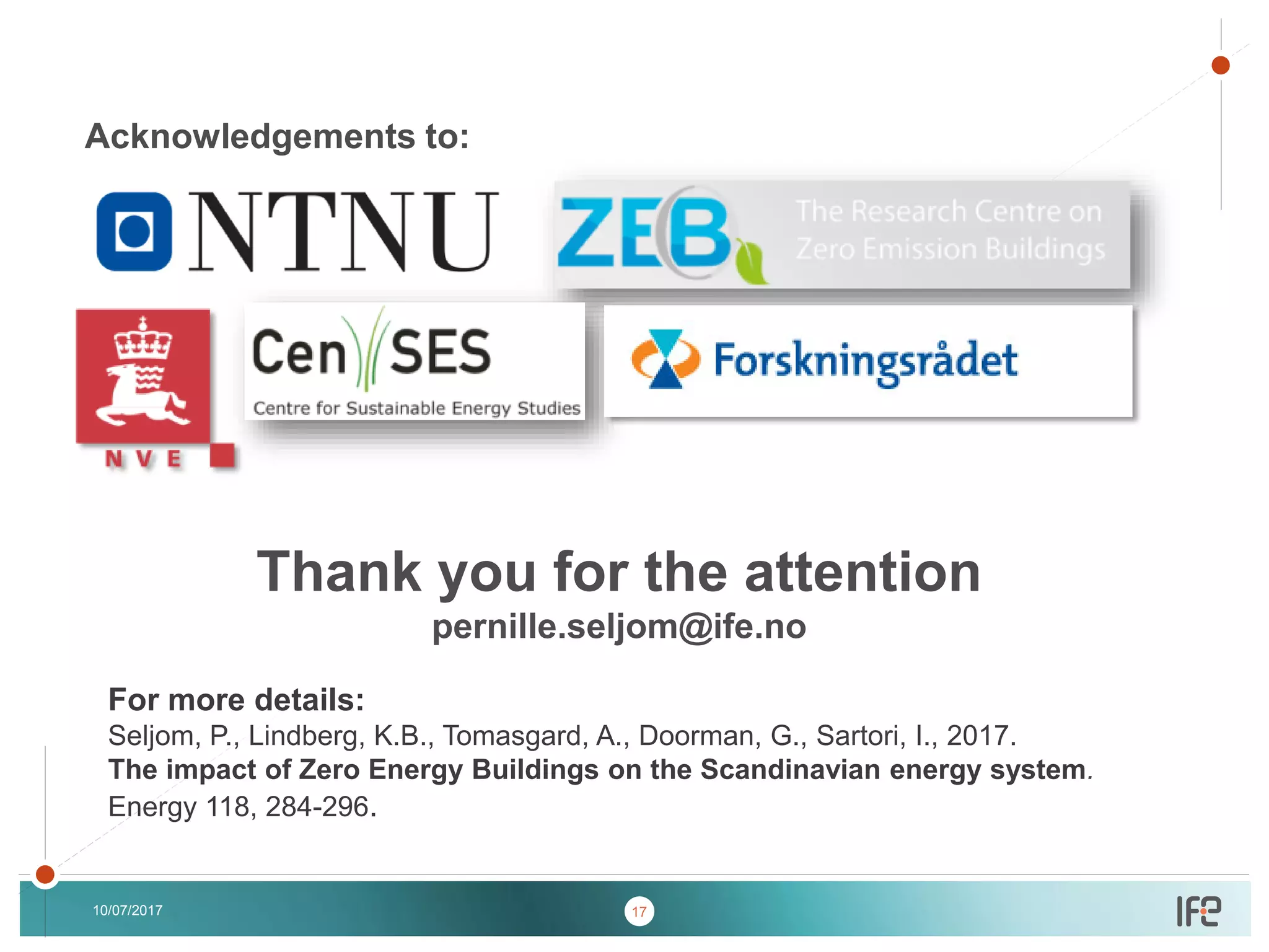 v
v
Thank you for the attention
pernille.seljom@ife.no
10/07/2017
Acknowledgements to:
For more details:
Seljom, P., Lindberg, K.B., Tomasgard, A., Doorman, G., Sartori, I., 2017.
The impact of Zero Energy Buildings on the Scandinavian energy system.
Energy 118, 284-296.
17
 