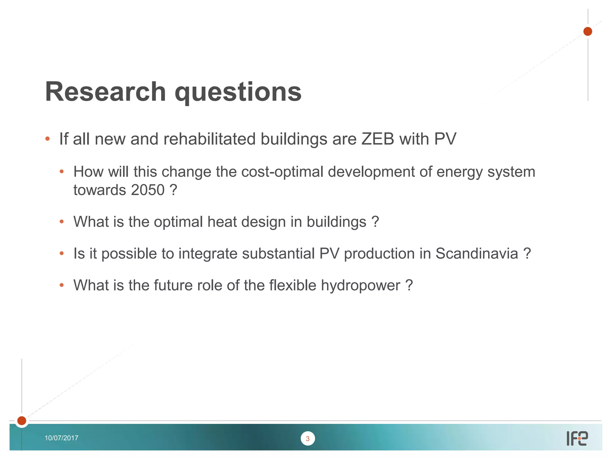 v
v
• If all new and rehabilitated buildings are ZEB with PV
• How will this change the cost-optimal development of energy system
towards 2050 ?
• What is the optimal heat design in buildings ?
• Is it possible to integrate substantial PV production in Scandinavia ?
• What is the future role of the flexible hydropower ?
10/07/2017
Research questions
3
 