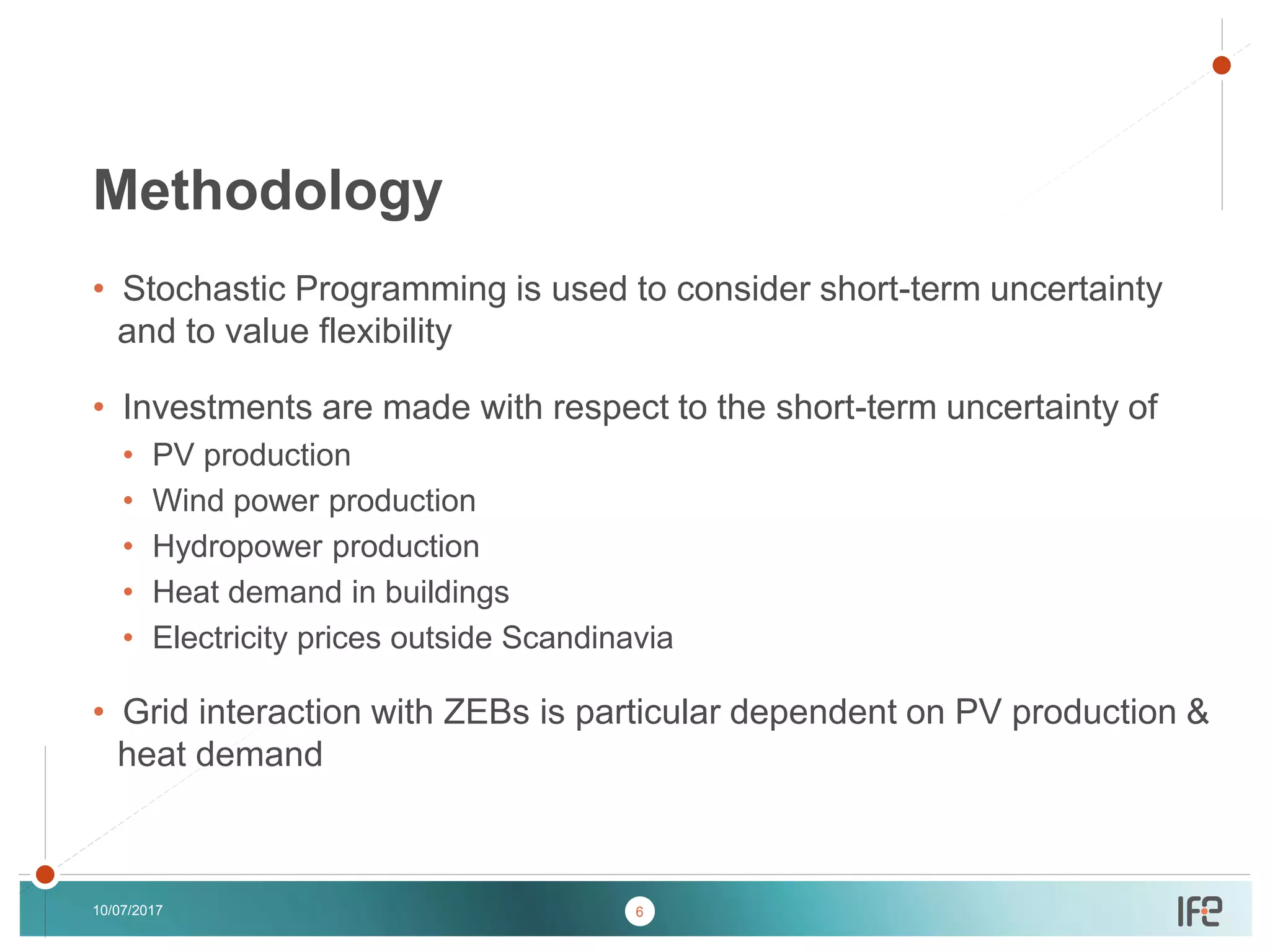 v
v
• Stochastic Programming is used to consider short-term uncertainty
and to value flexibility
• Investments are made with respect to the short-term uncertainty of
• PV production
• Wind power production
• Hydropower production
• Heat demand in buildings
• Electricity prices outside Scandinavia
• Grid interaction with ZEBs is particular dependent on PV production &
heat demand
10/07/2017
Methodology
6
 