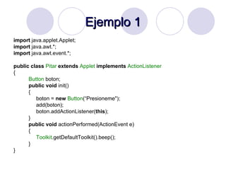 Ejemplo 1 import  java.applet.Applet; import  java.awt.*; import  java.awt.event.*; public   class   Pitar   extends   Applet   implements   ActionListener { Button  boton; public   void  init() { boton =  new   Button (“Presioneme"); add(boton); boton.addActionListener( this ); } public   void  actionPerformed(ActionEvent e) { Toolkit .getDefaultToolkit().beep(); } } 