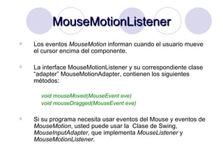 MouseMotionListener Los eventos  MouseMotion  informan cuando el usuario mueve el cursor encima del componente.  La interface MouseMotionListener y su correspondiente clase “adapter” MouseMotionAdapter, contienen los siguientes métodos: void mouseMoved(MouseEvent eve) void mouseDragged(MouseEvent eve) Si su programa necesita usar eventos del Mouse y eventos de  MouseMotion , usted puede usar la  Clase de Swing,  MouseInputAdapter , que implementa  MouseListener  y  MouseMotionListener . 