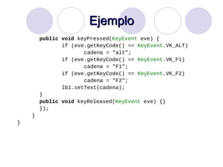 Ejemplo public   void  keyPressed( KeyEvent  eve) { if (eve.getKeyCode() ==  KeyEvent .VK_ALT) cadena = "alt"; if (eve.getKeyCode() ==  KeyEvent .VK_F1) cadena = "F1"; if (eve.getKeyCode() ==  KeyEvent .VK_F2) cadena = "F2"; lb1.setText(cadena); } public   void  keyReleased( KeyEvent  eve) {} }); } } 