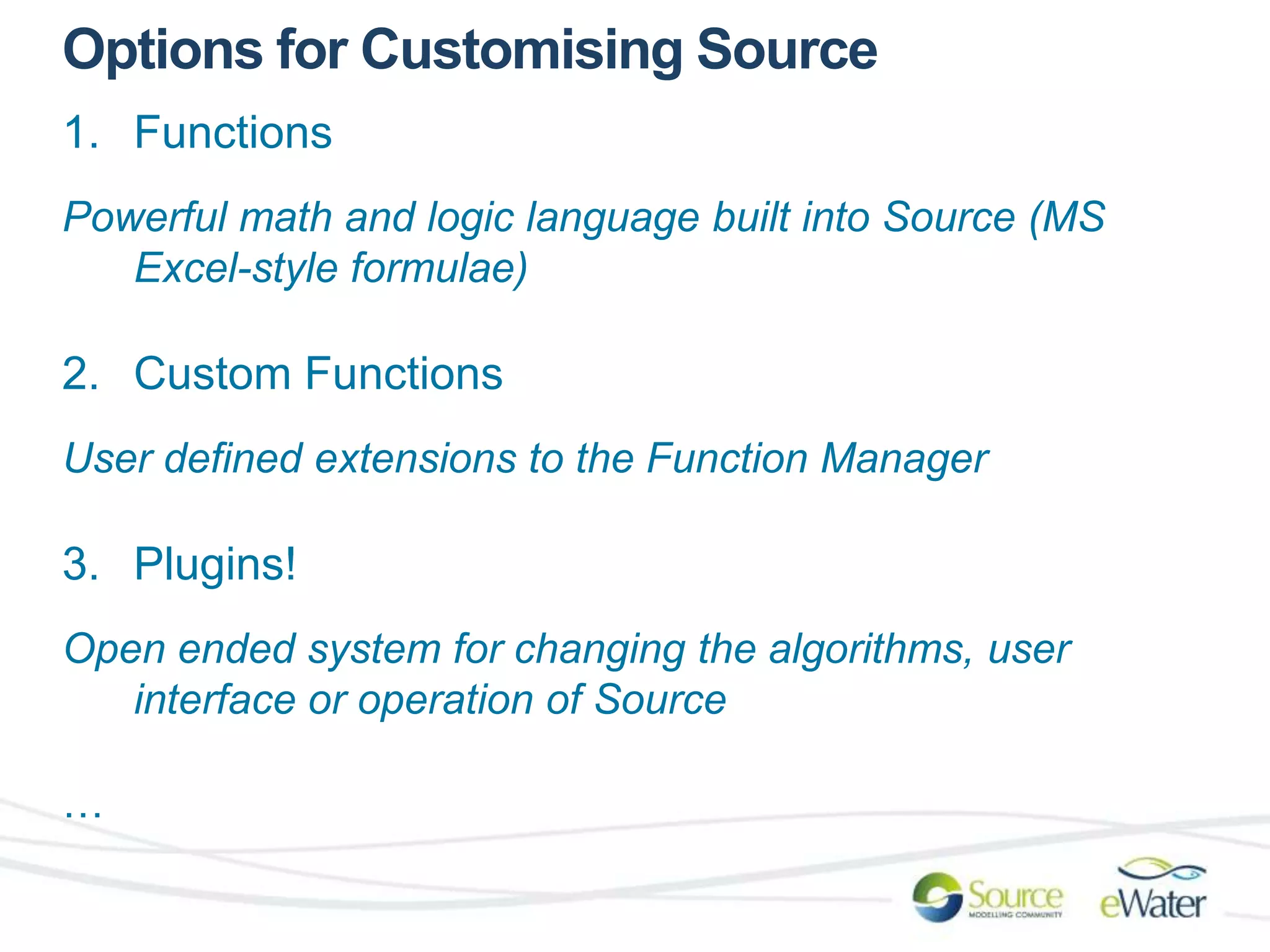 Options for Customising Source 
1. Functions 
Powerful math and logic language built into Source (MS 
Excel-style formulae) 
2. Custom Functions 
User defined extensions to the Function Manager 
3. Plugins! 
Open ended system for changing the algorithms, user 
interface or operation of Source 
… 
 