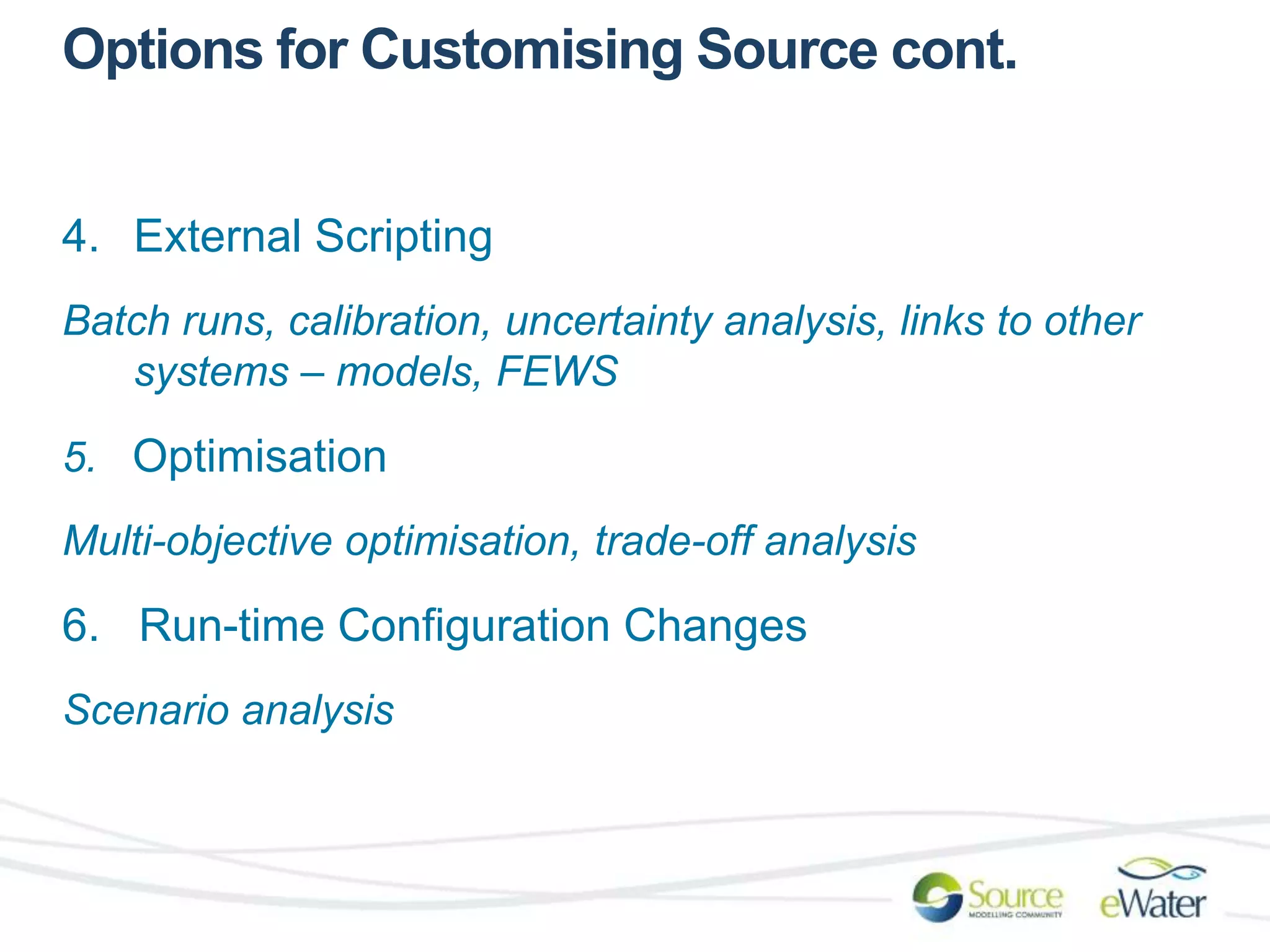 Options for Customising Source cont. 
4. External Scripting 
Batch runs, calibration, uncertainty analysis, links to other 
systems – models, FEWS 
5. Optimisation 
Multi-objective optimisation, trade-off analysis 
6. Run-time Configuration Changes 
Scenario analysis 
 