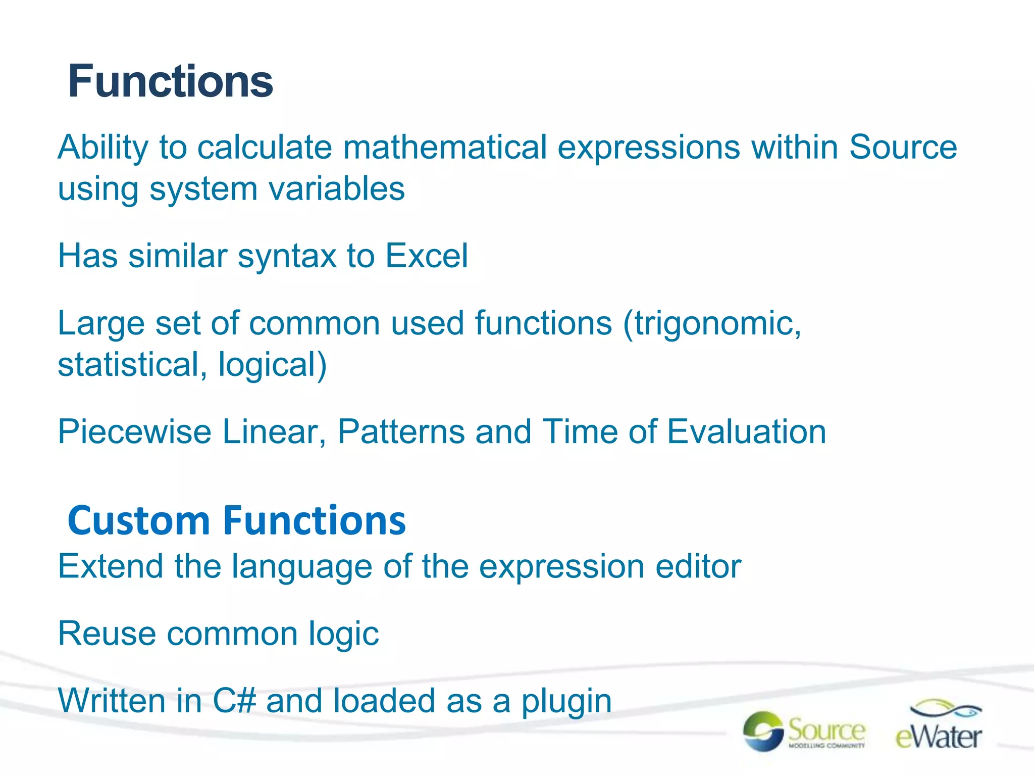 Functions 
Ability to calculate mathematical expressions within Source 
using system variables 
Has similar syntax to Excel 
Large set of common used functions (trigonomic, 
statistical, logical) 
Piecewise Linear, Patterns and Time of Evaluation 
Custom Functions 
Extend the language of the expression editor 
Reuse common logic 
Written in C# and loaded as a plugin 
 