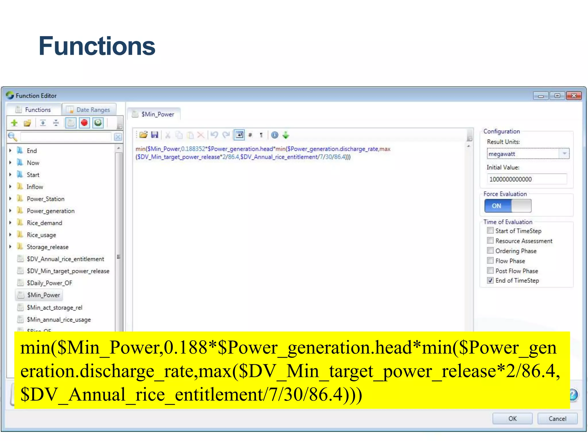 Functions 
Custom Functions 
min($Min_Power,0.188*$Power_generation.head*min($Power_gen 
eration.discharge_rate,max($DV_Min_target_power_release*2/86.4, 
$DV_Annual_rice_entitlement/7/30/86.4))) 
 