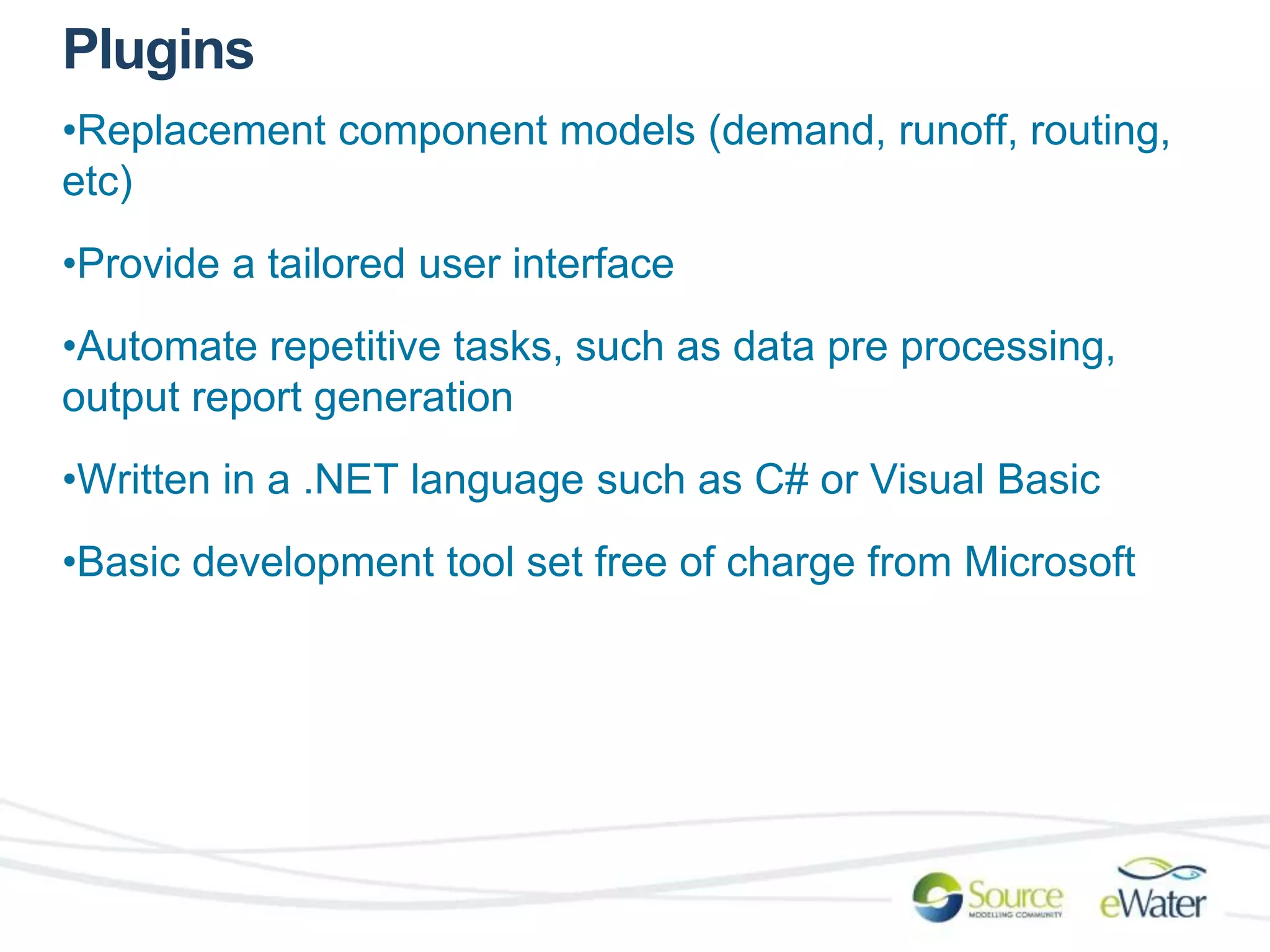 Plugins 
•Replacement component models (demand, runoff, routing, 
etc) 
•Provide a tailored user interface 
•Automate repetitive tasks, such as data pre processing, 
output report generation 
•Written in a .NET language such as C# or Visual Basic 
•Basic development tool set free of charge from Microsoft 
 