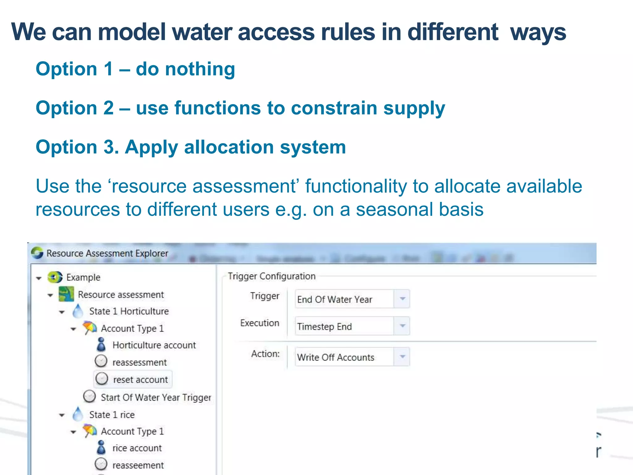 We can model water access rules in different ways 
Option 1 – do nothing 
Option 2 – use functions to constrain supply 
Option 3. Apply allocation system 
Use the ‘resource assessment’ functionality to allocate available 
resources to different users e.g. on a seasonal basis 
 