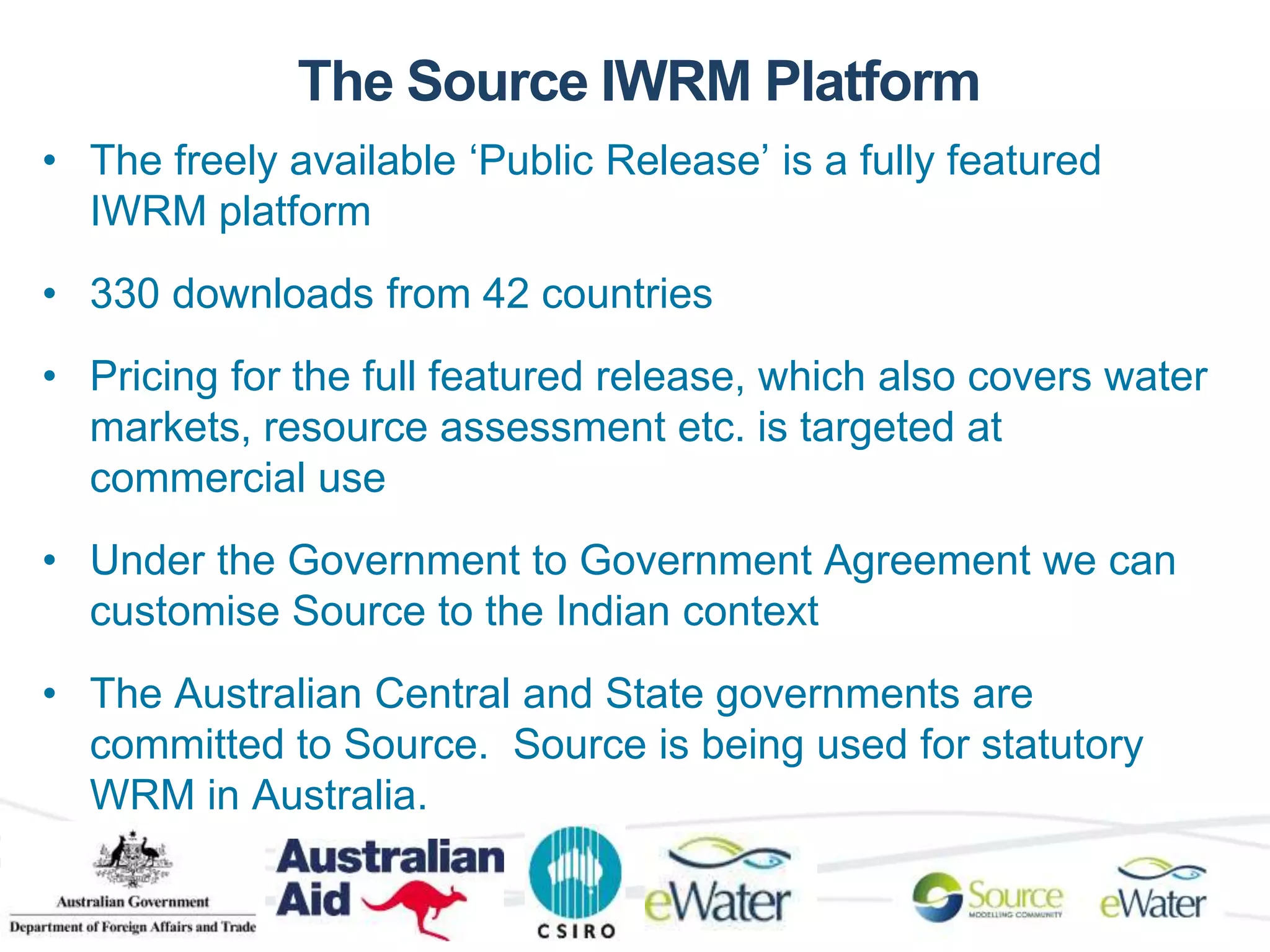 The Source IWRM Platform 
• The freely available ‘Public Release’ is a fully featured 
IWRM platform 
• 330 downloads from 42 countries 
• Pricing for the full featured release, which also covers water 
markets, resource assessment etc. is targeted at 
commercial use 
• Under the Government to Government Agreement we can 
customise Source to the Indian context 
• The Australian Central and State governments are 
committed to Source. Source is being used for statutory 
WRM in Australia. 
 