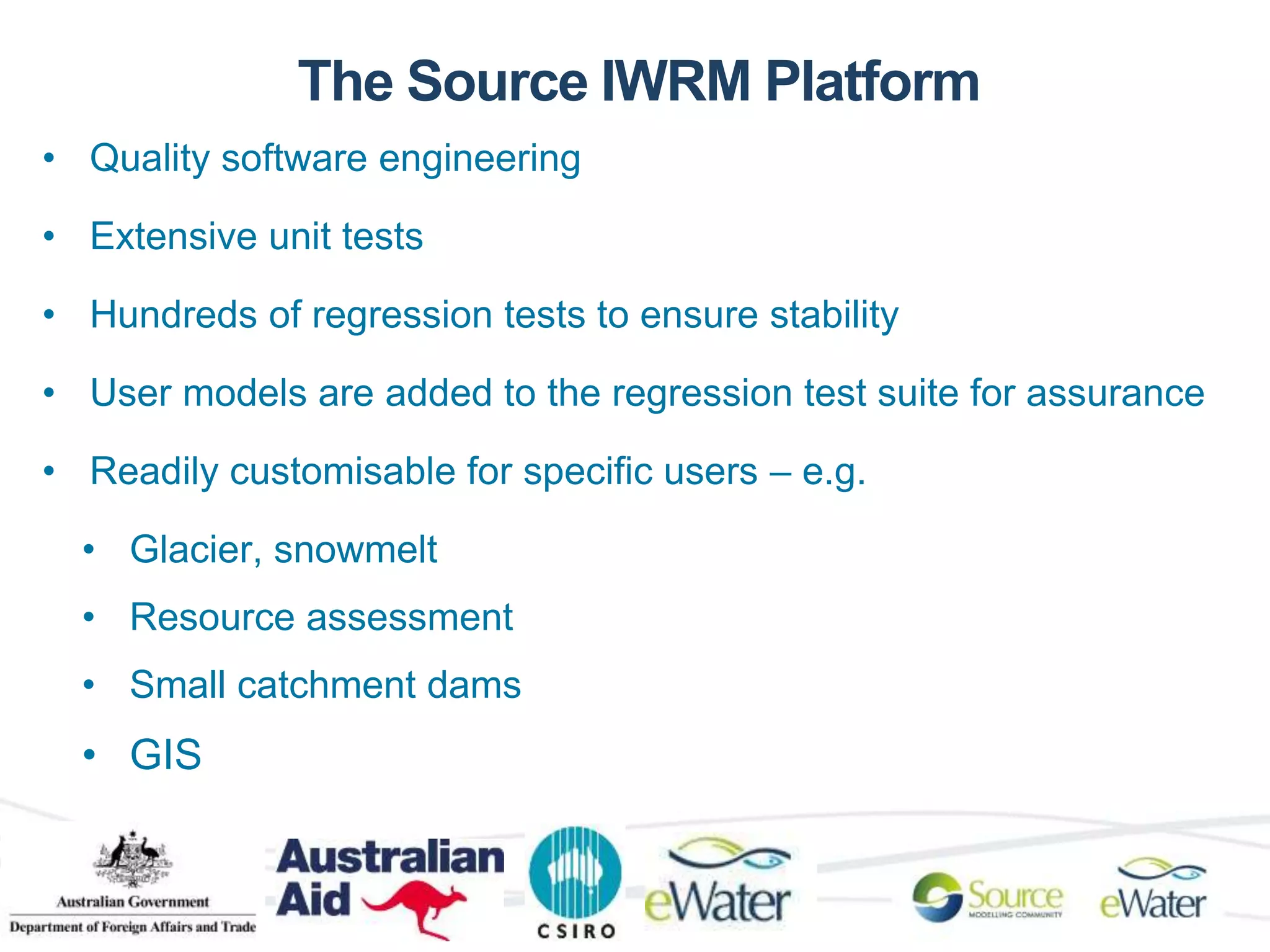 The Source IWRM Platform 
• Quality software engineering 
• Extensive unit tests 
• Hundreds of regression tests to ensure stability 
• User models are added to the regression test suite for assurance 
• Readily customisable for specific users – e.g. 
• Glacier, snowmelt 
• Resource assessment 
• Small catchment dams 
• GIS 
 
