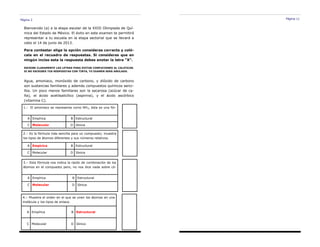Página 2
Bienvenido (a) a la etapa escolar de la XXIII Olimpiada de Quí-
mica del Estado de México. El éxito en este examen te permitirá
representar a tu escuela en la etapa sectorial que se llevará a
cabo el 14 de junio de 2013.
Para contestar elige la opción consideras correcta y coló-
cala en el recuadro de respuestas. Si consideras que en
ningún inciso esta la respuesta debes anotar la letra “X”.
ESCRIBE CLARAMENTE LAS LETRAS PARA EVITAR CONFUCIONES AL CALIFICAR.
SI NO ESCRIBES TUS RESPUESTAS CON TINTA, TU EXAMEN SERÁ ANULADO.
1.- El amoniaco se representa como NH3, ésta es una fór-
A Empírica B Estructural
C Molecular D Iónica
2.– Es la fórmula más sencilla para un compuesto; muestra
los tipos de átomos diferentes y sus números relativos.
A Empírica B Estructural
C Molecular D Iónica
3.– Esta fórmula nos indica la razón de combinación de los
átomos en el compuesto pero, no nos dice nada sobre có-
A Empírica B Estructural
C Molecular D Iónica
Agua, amoniaco, monóxido de carbono, y dióxido de carbono
son sustancias familiares y además compuestos químicos senci-
llos. Un poco menos familiares son la sacarosa (azúcar de ca-
ña), el ácido acetilsalicílico (aspirina), y el ácido ascórbico
(vitamina C).
4.– Muestra el orden en el que se unen los átomos en una
molécula y los tipos de enlace.
A Empírica B Estructural
C Molecular D Iónica
Página 11
 