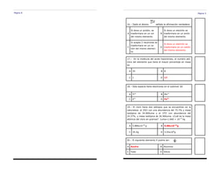 Página 8 Página 5
17.– En la molécula del acido hipocloroso, el numero ató-
mico del elemento que tiene el mayor porcentaje en masa
es:
A 35 B 8
C 1 D 17
16.– Dado el átomo señala la afirmación verdadera
A
Si dona un protón, se
trasformara en un ion
del mismo elemento.
B
Si dona un electrón se
trasformara en un anión
del mismo elemento.
C
Si acepta 2 neutrones se
trasformara en un ca-
tión del mismo elemen-
to.
D
Si dona un electrón se
trasformara en un catión
del mismo elemento.
18.– Esta especie tiene electrones en el subnivel 3d:
A Ti4+
B Mn7+
C V5+
D Fe3+
19.– El cloro tiene dos isótopos que se encuentran en la
naturaleza: el 35Cl con una abundancia del 75.7% y masa
isotópica de 34.969uma y el 37Cl con abundancia del
24.37%, y masa isotópica de 36.966uma. ¿Cuál es la masa
atómica del cloro en gramos? 1uma=1.660 × 10-27
kg
A 5.886x10-26
g B 5.88x10-23
g
C 35.5g D 3.55x104
g
20.– El siguiente elemento X podría ser:
A Azufre B Aluminio
C Yodo D Silicio
 