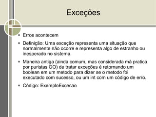 Exceções

●   Erros acontecem
●   Definição: Uma exceção representa uma situação que
    normalmente não ocorre e representa algo de estranho ou
    inesperado no sistema.
●   Maneira antiga (ainda comum, mas considerada má pratica
    por puristas OO) de tratar exceções é retornando um
    boolean em um metodo para dizer se o metodo foi
    executado com sucesso, ou um int com um código de erro.
●   Código: ExemploExcecao
 