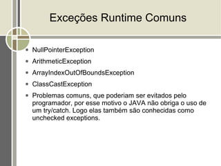 Exceções Runtime Comuns

●   NullPointerException
●   ArithmeticException
●   ArrayIndexOutOfBoundsException
●   ClassCastException
●   Problemas comuns, que poderiam ser evitados pelo
    programador, por esse motivo o JAVA não obriga o uso de
    um try/catch. Logo elas também são conhecidas como
    unchecked exceptions.
 