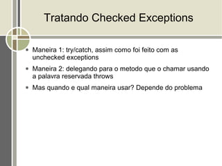 Tratando Checked Exceptions

●   Maneira 1: try/catch, assim como foi feito com as
    unchecked exceptions
●   Maneira 2: delegando para o metodo que o chamar usando
    a palavra reservada throws
●   Mas quando e qual maneira usar? Depende do problema
 