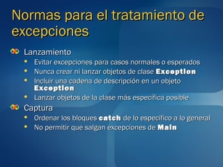 Normas para el tratamiento de
excepciones
 Lanzamiento
    Evitar excepciones para casos normales o esperados
    Nunca crear ni lanzar objetos de clase Exception
    Incluir una cadena de descripción en un objeto
     Exception
    Lanzar objetos de la clase más específica posible
 Captura
    Ordenar los bloques catch de lo específico a lo general
    No permitir que salgan excepciones de Main
 