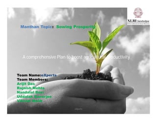 eXperts
Manthan Topic: Sowing Prosperity
A comprehensive Plan to boost agricultural productivity
1
Team Name:eXperts
Team Members:
Arijit Das
Rajnish Mehta
Nandalal Boxi
Uddalak Banerjee
Vikram Malik
 