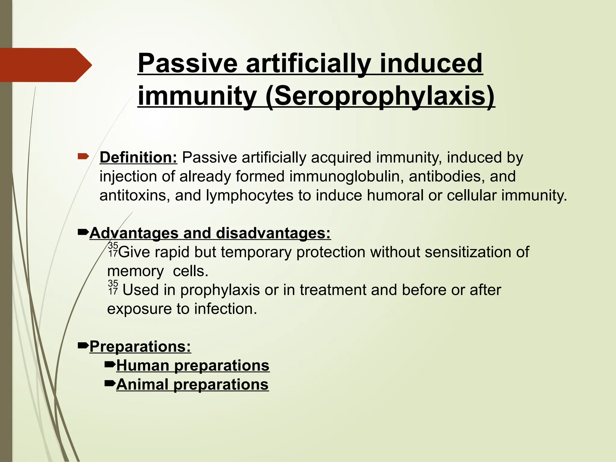 Passive artificially induced
immunity (Seroprophylaxis)
 Definition: Passive artificially acquired immunity, induced by
injection of already formed immunoglobulin, antibodies, and
antitoxins, and lymphocytes to induce humoral or cellular immunity.
Advantages and disadvantages:
Give rapid but temporary protection without sensitization of
memory cells.
 Used in prophylaxis or in treatment and before or after
exposure to infection.
Preparations:
Human preparations
Animal preparations
 