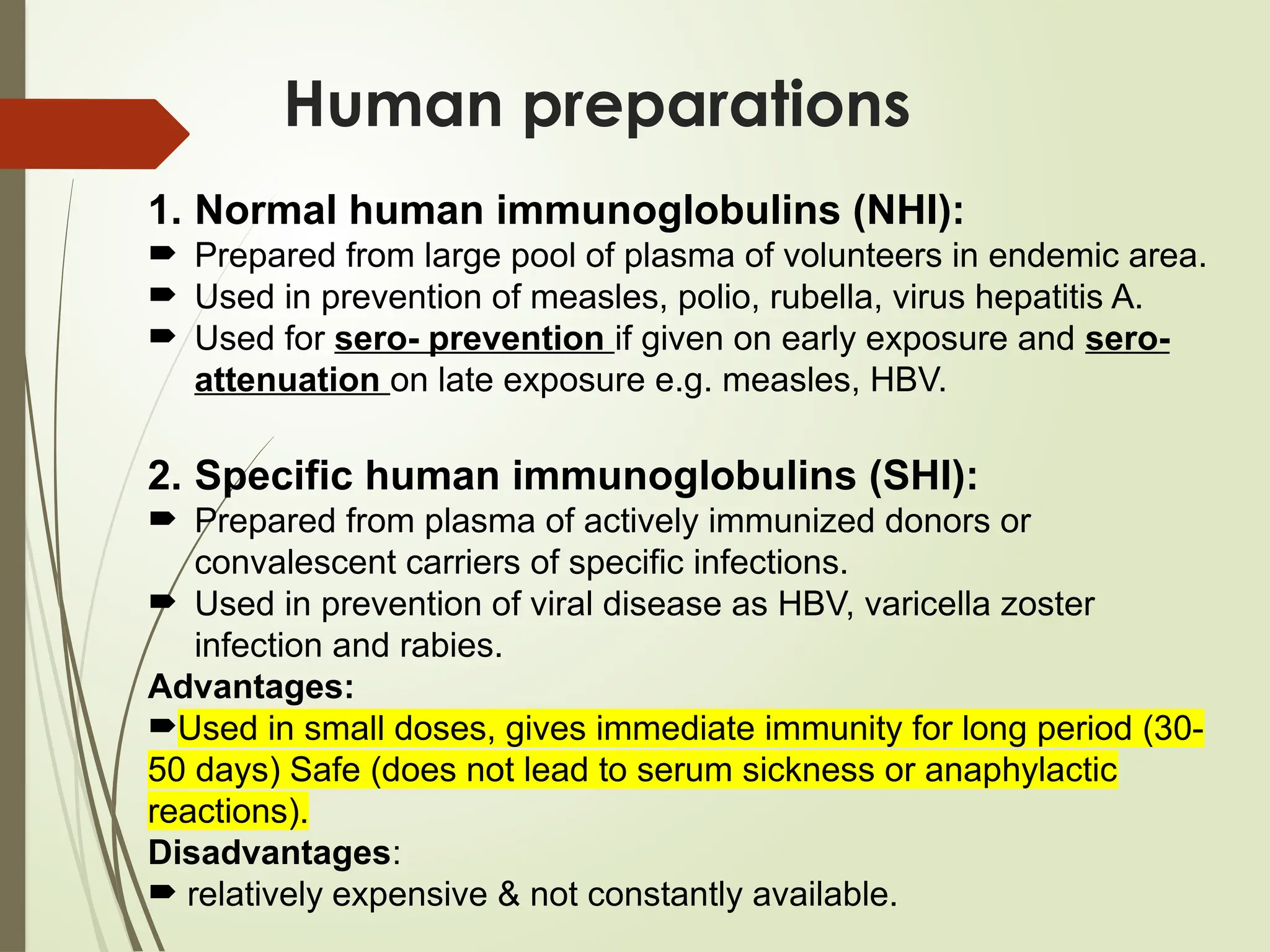 Human preparations
1. Normal human immunoglobulins (NHI):
 Prepared from large pool of plasma of volunteers in endemic area.
 Used in prevention of measles, polio, rubella, virus hepatitis A.
 Used for sero- prevention if given on early exposure and sero-
attenuation on late exposure e.g. measles, HBV.
2. Specific human immunoglobulins (SHI):
 Prepared from plasma of actively immunized donors or
convalescent carriers of specific infections.
 Used in prevention of viral disease as HBV, varicella zoster
infection and rabies.
Advantages:
Used in small doses, gives immediate immunity for long period (30-
50 days) Safe (does not lead to serum sickness or anaphylactic
reactions).
Disadvantages:
 relatively expensive & not constantly available.
 