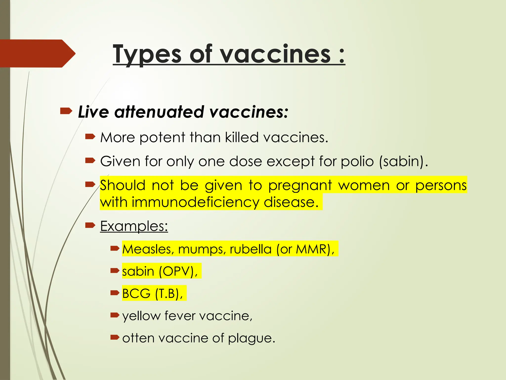 Types of vaccines :
 Live attenuated vaccines:
 More potent than killed vaccines.
 Given for only one dose except for polio (sabin).
 Should not be given to pregnant women or persons
with immunodeficiency disease.
 Examples:
Measles, mumps, rubella (or MMR),
sabin (OPV),
BCG (T.B),
yellow fever vaccine,
otten vaccine of plague.
 