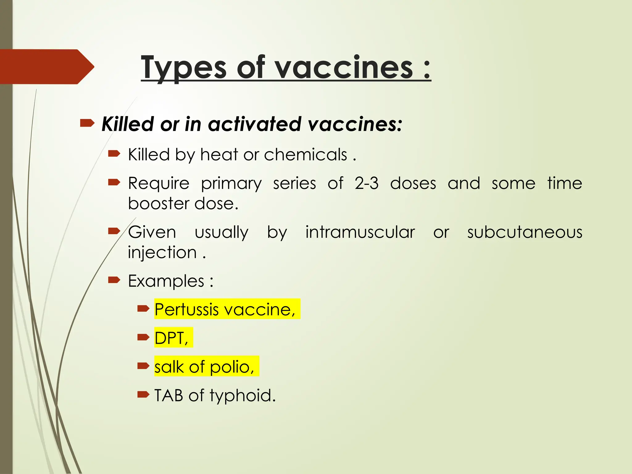 Types of vaccines :
 Killed or in activated vaccines:
 Killed by heat or chemicals .
 Require primary series of 2-3 doses and some time
booster dose.
 Given usually by intramuscular or subcutaneous
injection .
 Examples :
 Pertussis vaccine,
 DPT,
 salk of polio,
 TAB of typhoid.
 