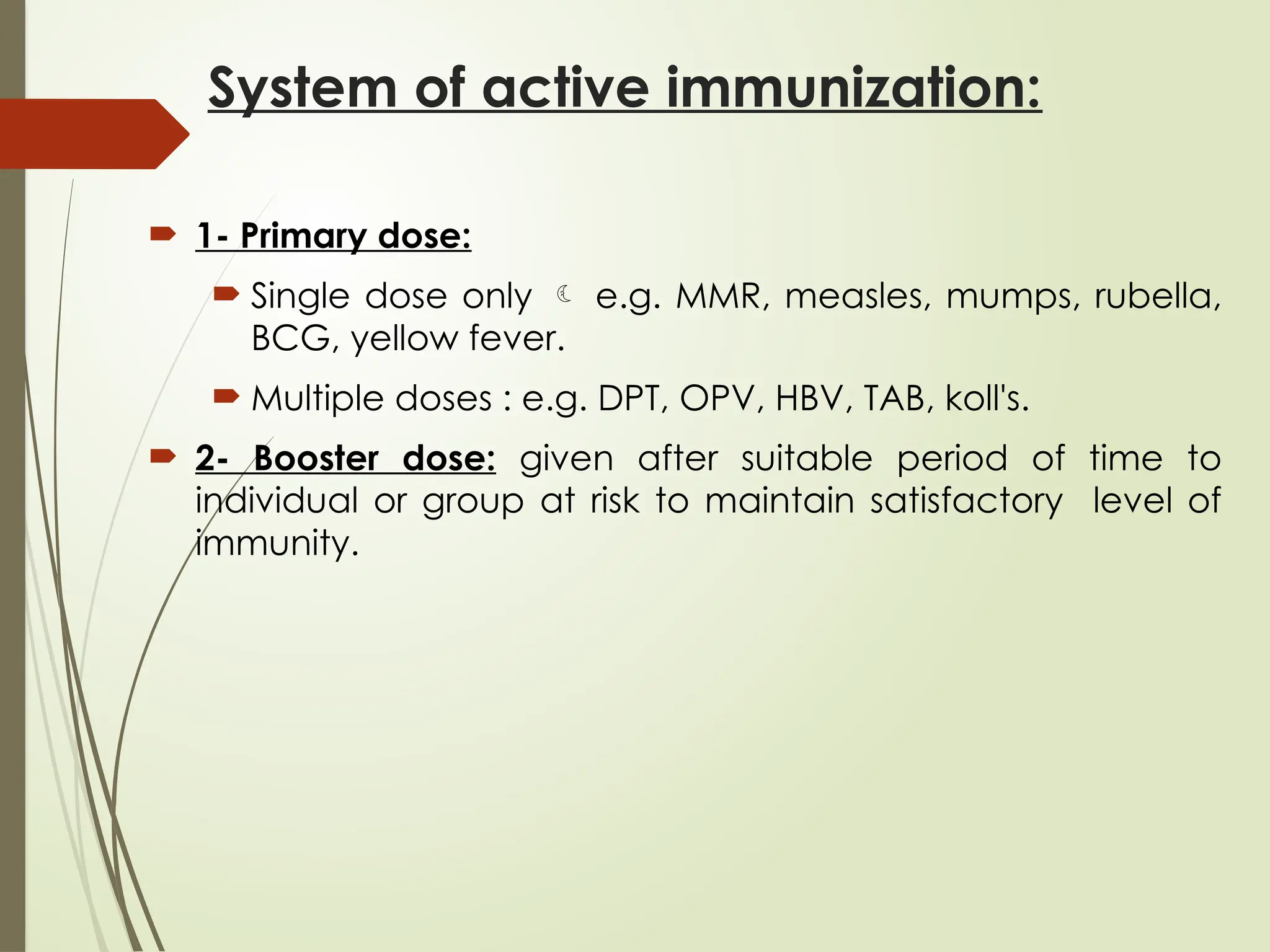 System of active immunization:
 1- Primary dose:
 Single dose only  e.g. MMR, measles, mumps, rubella,
BCG, yellow fever.
 Multiple doses : e.g. DPT, OPV, HBV, TAB, koll's.
 2- Booster dose: given after suitable period of time to
individual or group at risk to maintain satisfactory level of
immunity.
 