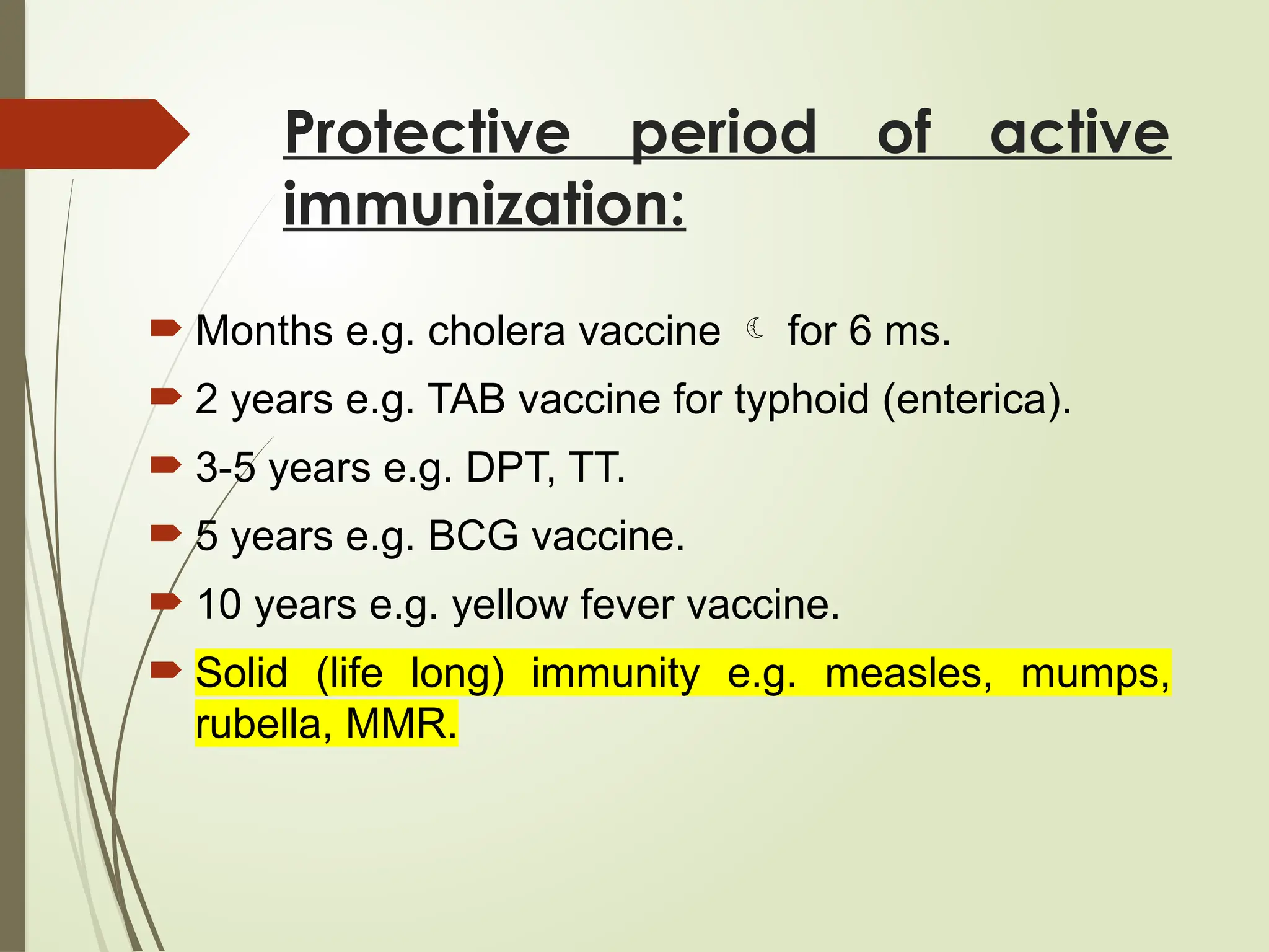 Protective period of active
immunization:
 Months e.g. cholera vaccine  for 6 ms.
 2 years e.g. TAB vaccine for typhoid (enterica).
 3-5 years e.g. DPT, TT.
 5 years e.g. BCG vaccine.
 10 years e.g. yellow fever vaccine.
 Solid (life long) immunity e.g. measles, mumps,
rubella, MMR.
 